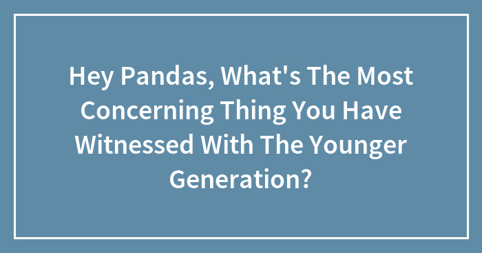 Hey Pandas, What’s The Most Concerning Thing You Have Witnessed With The Younger Generation?