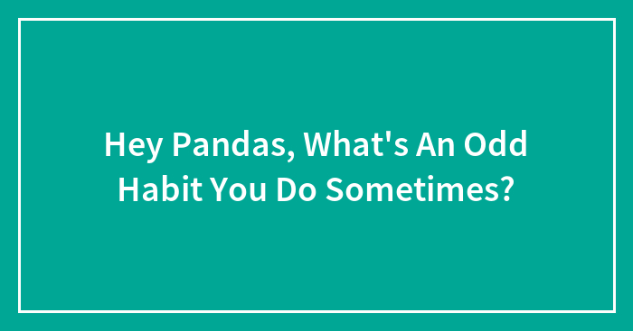 Hey Pandas, What’s An Odd Habit You Do Sometimes? (Closed)