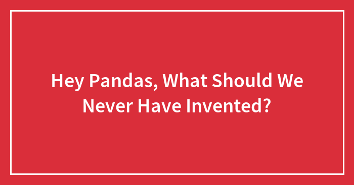 Hey Pandas, What Should We Never Have Invented? (Closed)