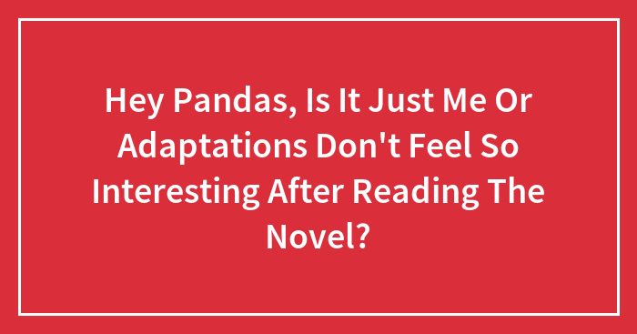 Hey Pandas, Is It Just Me Or Adaptations Don’t Feel So Interesting After Reading The Novel? (Closed)