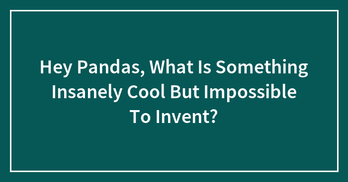 Hey Pandas, What Is Something Insanely Cool But Impossible To Invent? (Closed)