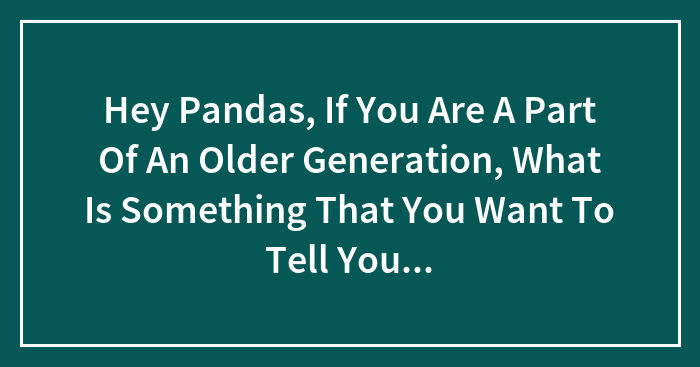 Hey Pandas, If You Are A Part Of An Older Generation, What Is Something That You Want To Tell Younger Generations? (Closed)