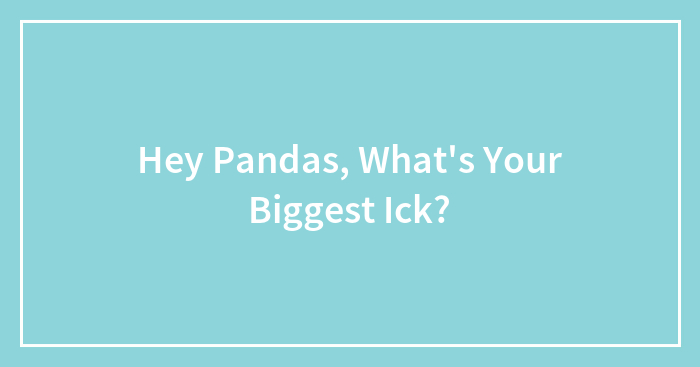 Hey Pandas, What’s Your Biggest Ick? (Closed)