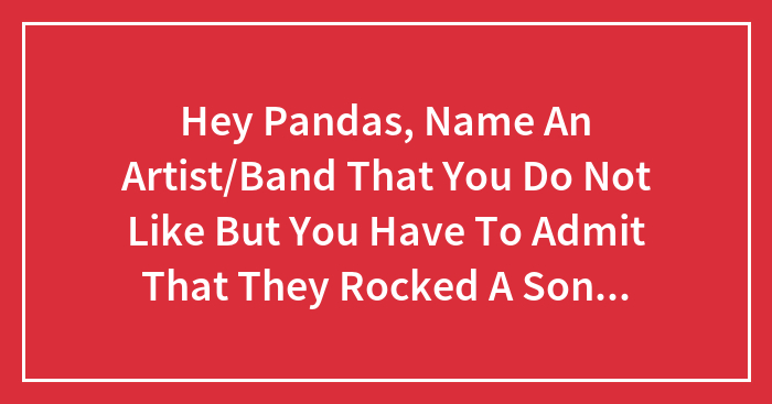 Hey Pandas, Name An Artist/Band That You Do Not Like But You Have To Admit That They Rocked A Song Or A Performance