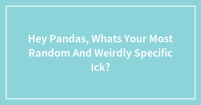 Hey Pandas, Whats Your Most Random And Weirdly Specific Ick?