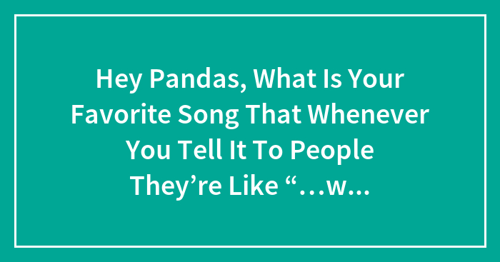 Hey Pandas, What’s Your Favorite Song That Whenever You Mention It, People React With ‘What? (Closed)