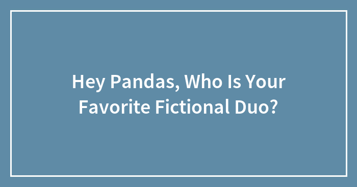 Hey Pandas, Who Is Your Favorite Fictional Duo? (Closed)