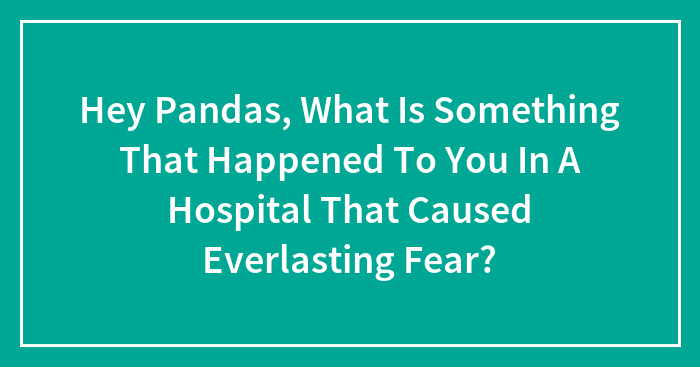 Hey Pandas, What Is Something That Happened To You In A Hospital That Caused Everlasting Fear?