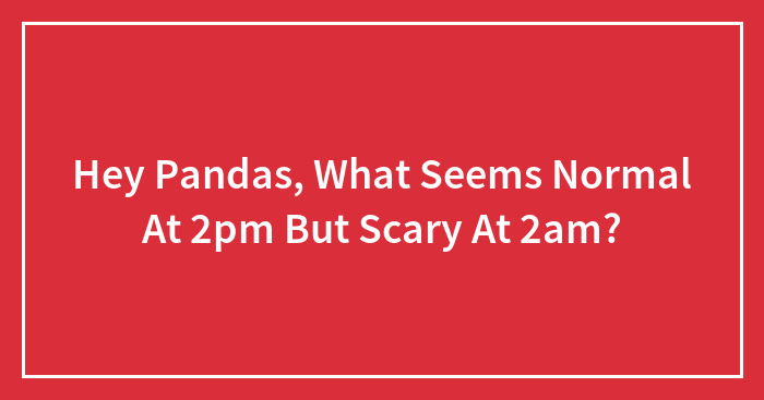 Hey Pandas, What Seems Normal At 2pm But Scary At 2am? (Closed)