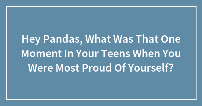 Hey Pandas, What Was That One Moment In Your Teens When You Were Most Proud Of Yourself? (Closed)