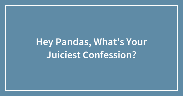 Hey Pandas, What’s Your Juiciest Confession? (Closed)