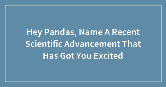 Hey Pandas, Name A Recent Scientific Advancement That Has Got You Excited