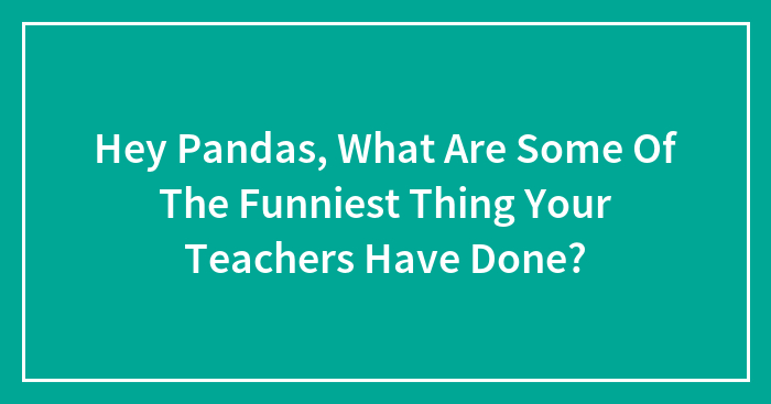 Hey Pandas, What Are Some Of The Funniest Thing Your Teachers Have Done?