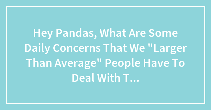 Hey Pandas, What Daily Challenges Do Larger People Face That May Go Unnoticed By Smaller Friends? (Closed)