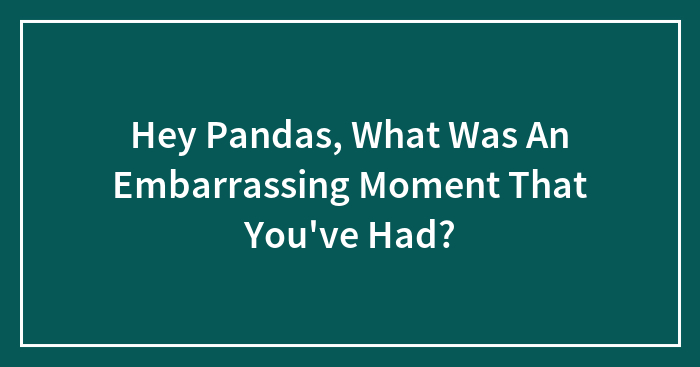 Hey Pandas, What Was An Embarrassing Moment That You’ve Had? (Closed)