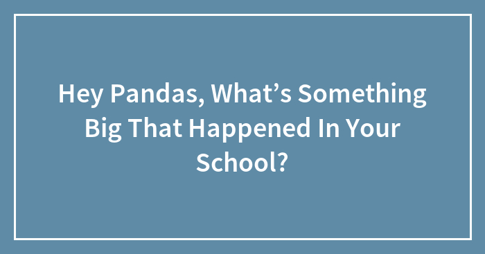 Hey Pandas, What’s Something Big That Happened In Your School? (Closed)