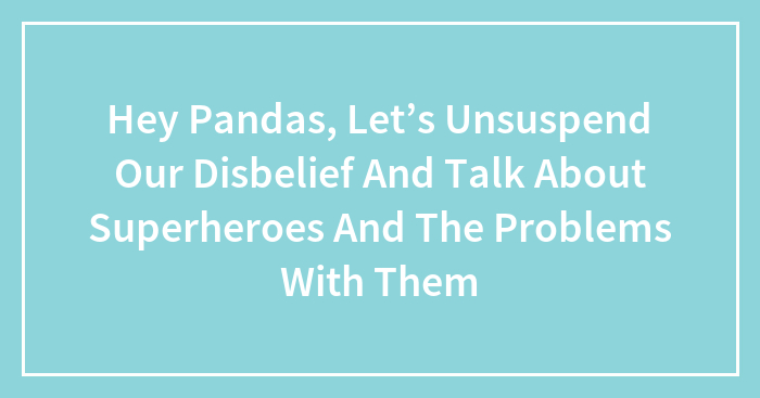 Hey Pandas, Let’s Unsuspend Our Disbelief And Talk About Superheroes And The Problems With Them (Closed)