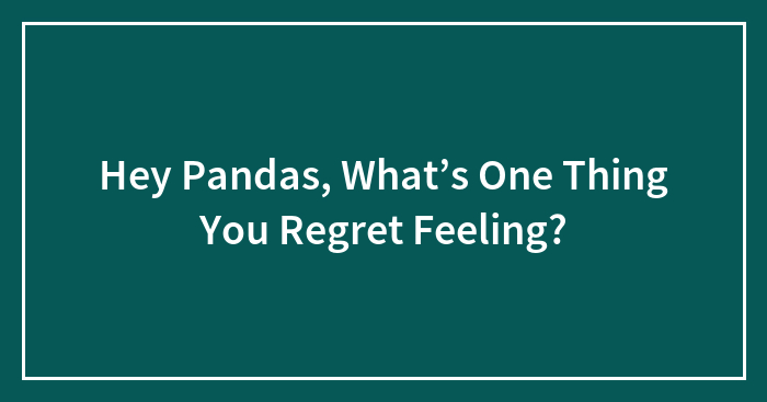 Hey Pandas, What’s One Thing You Regret Feeling?