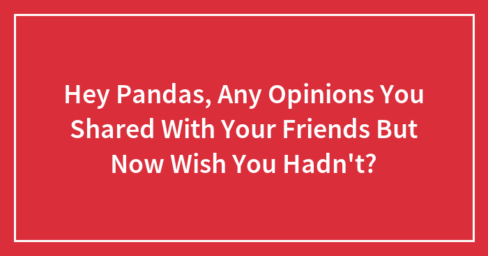 Hey Pandas, Any Opinions You Shared With Your Friends But Now Wish You Hadn’t? (Closed)