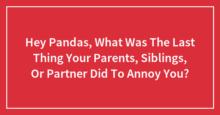 Hey Pandas, What Was The Last Thing Your Parents, Siblings, Or Partner Did To Annoy You? (Closed)