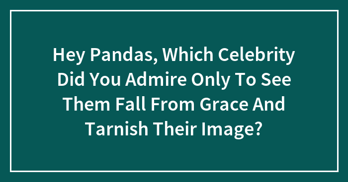 Hey Pandas, Which Celebrity Did You Admire Only To See Them Fall From Grace And Tarnish Their Image? (Closed)