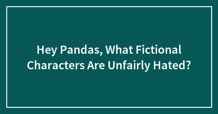 Hey Pandas, What Fictional Characters Are Unfairly Hated? (Closed)