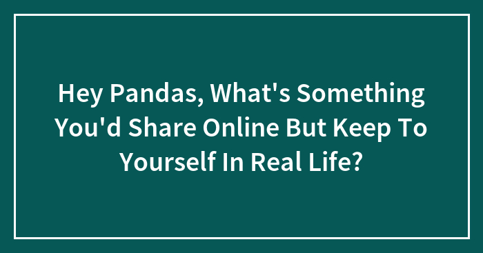 Hey Pandas, What’s Something You’d Share Online But Keep To Yourself In Real Life? (Closed)