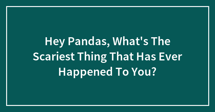 Hey Pandas, What’s The Scariest Thing That Has Ever Happened To You? (Closed)