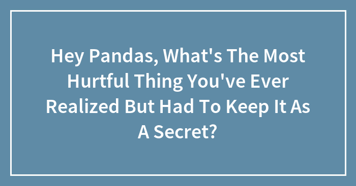 Hey Pandas, What’s The Most Hurtful Thing You’ve Ever Realized But Had To Keep It As A Secret? (Closed)