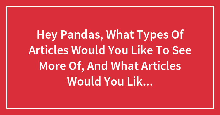 Hey Pandas, What Types Of Articles Would You Like To See More Of, And What Articles Would You Like To See Less Of?