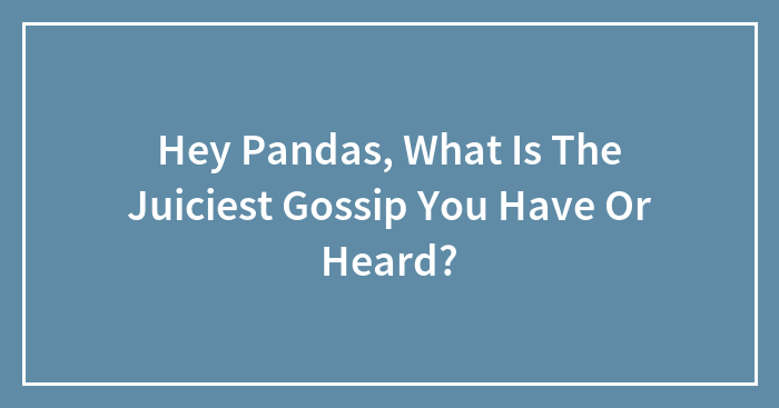 Hey Pandas, What Is The Juiciest Gossip You Have Or Heard?