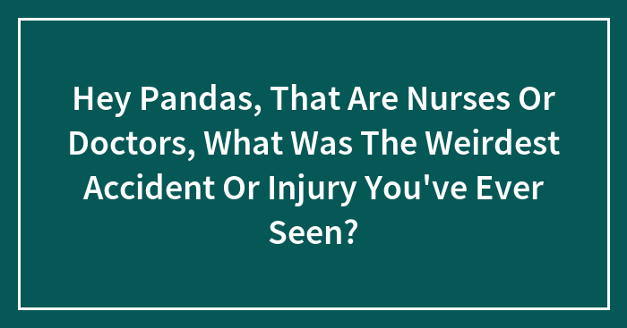 Hey Pandas, That Are Nurses Or Doctors, What Was The Weirdest Accident Or Injury You’ve Ever Seen?