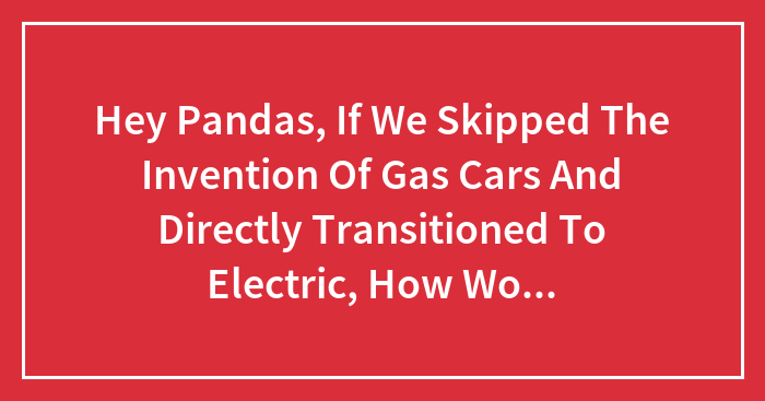 Hey Pandas, If We Skipped The Invention Of Gas Cars And Directly Transitioned To Electric, How Would Our World Differ? (Closed)