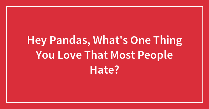 Hey Pandas, What’s One Thing You Love That Most People Hate? (Closed)