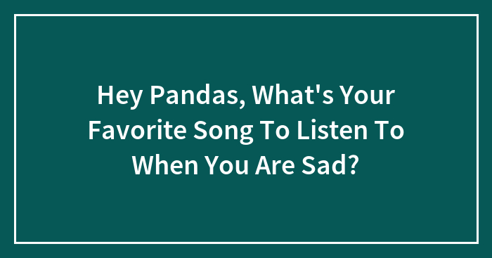 Hey Pandas, What’s Your Favorite Song To Listen To When You Are Sad? (Closed)