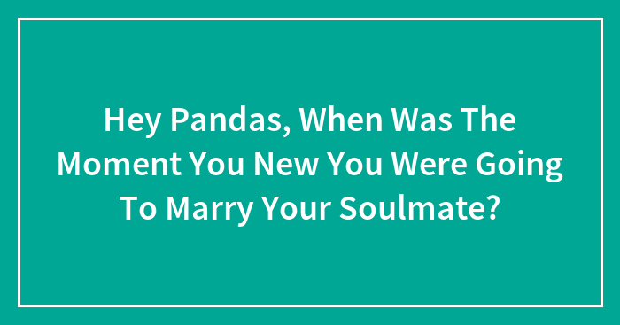 Hey Pandas, When Was The Moment You Knew You Were Going To Marry Your Soulmate?