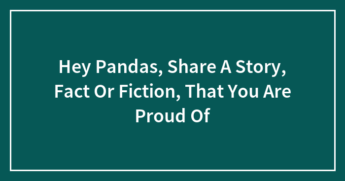 Hey Pandas, Share A Story, Fact Or Fiction, That You Are Proud Of