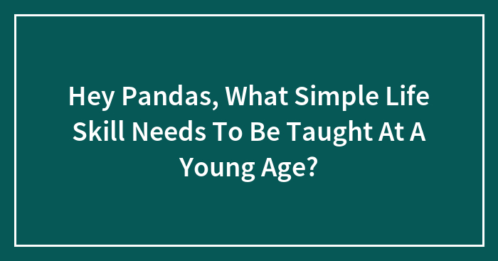 Hey Pandas, What Simple Life Skill Needs To Be Taught At A Young Age?