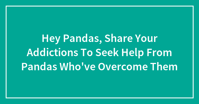 Hey Pandas, Share Your Addictions To Seek Help From Pandas Who’ve Overcome Them (Closed)