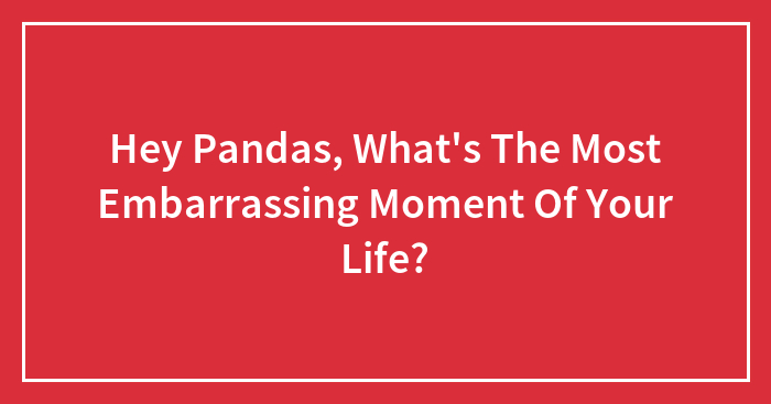 Hey Pandas, What’s The Most Embarrassing Moment Of Your Life? (Closed)