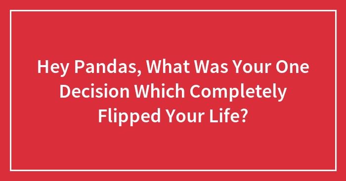 Hey Pandas, What Was Your One Decision Which Completely Flipped Your Life? (Closed)