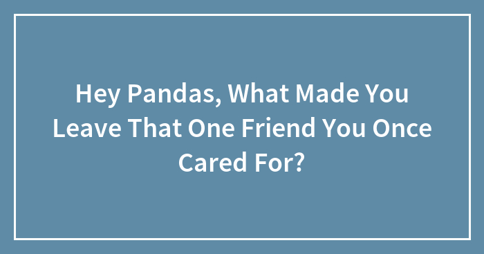 Hey Pandas, What Made You Leave That One Friend You Once Cared For? (Closed)