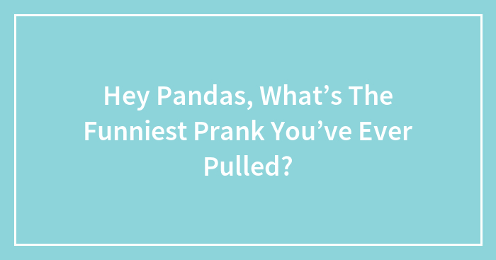 Hey Pandas, What’s The Funniest Prank You’ve Ever Pulled? (Closed)