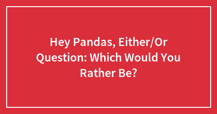 Hey Pandas, Either/Or Question: Which Would You Rather Be? (Closed)