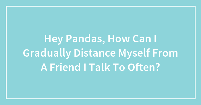 Hey Pandas, How Can I Gradually Distance Myself From A Friend I Talk To Often? (Closed)