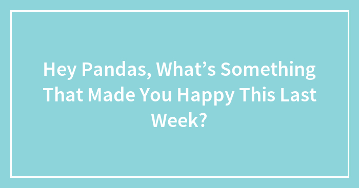 Hey Pandas, What’s Something That Made You Happy This Last Week? (Closed)