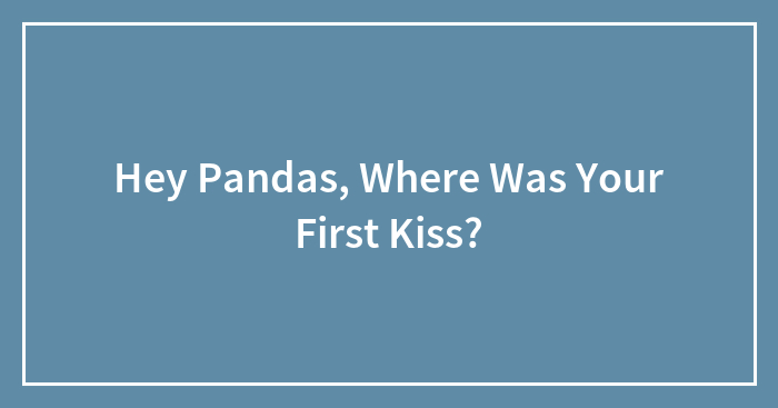 Hey Pandas, Where Was Your First Kiss? (Closed)