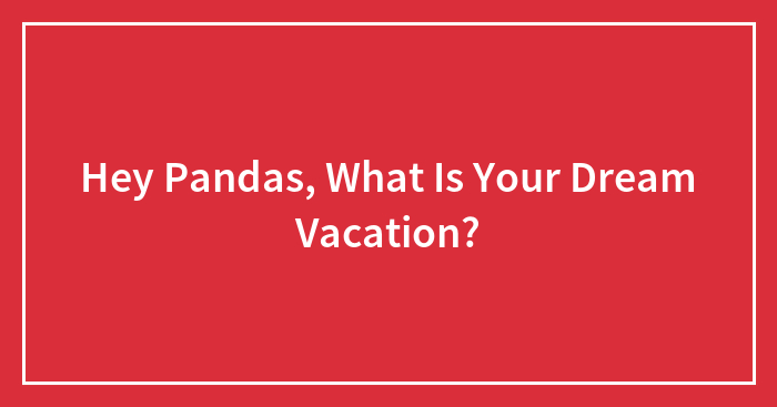 Hey Pandas, What Is Your Dream Vacation? (Closed)