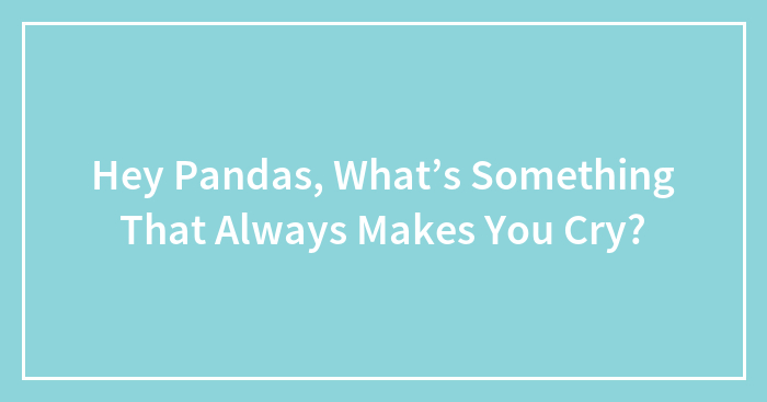 Hey Pandas, What’s Something That Always Makes You Cry?