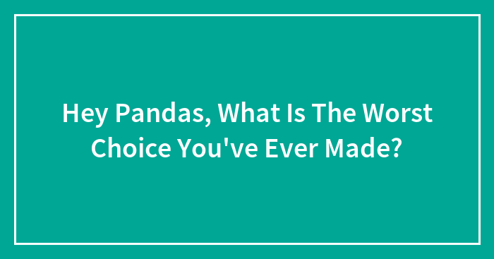 Hey Pandas, What Is The Worst Choice You’ve Ever Made? (Closed)